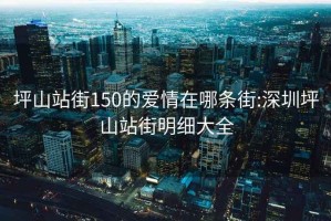 坪山站街150的爱情在哪条街:深圳坪山站街明细大全