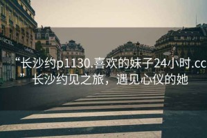 “长沙约p1130.喜欢的妹子24小时.cc”长沙约见之旅，遇见心仪的她