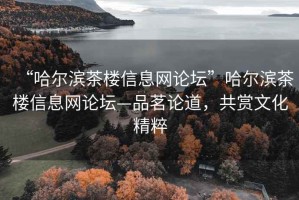 “哈尔滨茶楼信息网论坛”哈尔滨茶楼信息网论坛—品茗论道，共赏文化精粹