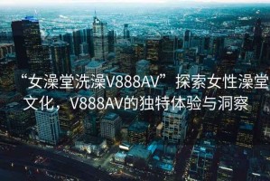 “女澡堂洗澡V888AV”探索女性澡堂文化，V888AV的独特体验与洞察