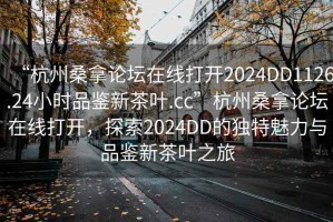 “杭州桑拿论坛在线打开2024DD1126.24小时品鉴新茶叶.cc”杭州桑拿论坛在线打开，探索2024DD的独特魅力与品鉴新茶叶之旅