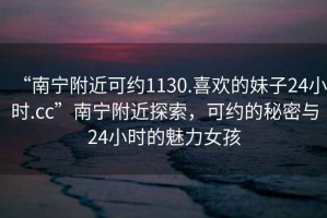 “南宁附近可约1130.喜欢的妹子24小时.cc”南宁附近探索，可约的秘密与24小时的魅力女孩