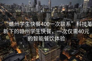 “赣州学生快餐400一次联系”科技革新下的赣州学生快餐，一次仅需40元的智能餐饮体验