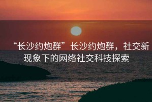 “长沙约炮群”长沙约炮群，社交新现象下的网络社交科技探索