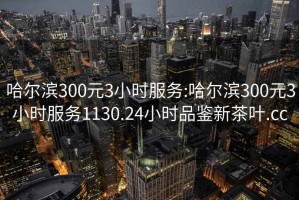 哈尔滨300元3小时服务:哈尔滨300元3小时服务1130.24小时品鉴新茶叶.cc