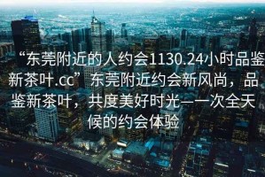 “东莞附近的人约会1130.24小时品鉴新茶叶.cc”东莞附近约会新风尚，品鉴新茶叶，共度美好时光—一次全天候的约会体验