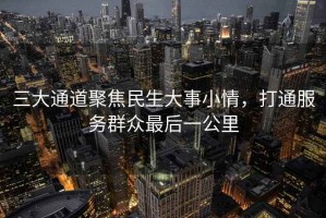 三大通道聚焦民生大事小情，打通服务群众最后一公里