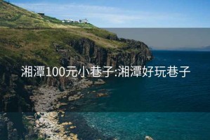 湘潭100元小巷子:湘潭好玩巷子