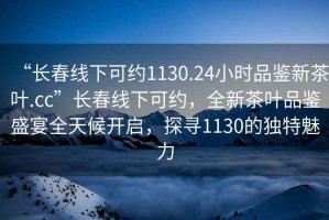 “长春线下可约1130.24小时品鉴新茶叶.cc”长春线下可约，全新茶叶品鉴盛宴全天候开启，探寻1130的独特魅力