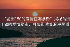 “莆田150的爱情在哪条街”揭秘莆田150的爱情秘密，哪条街藏着浪漫邂逅？