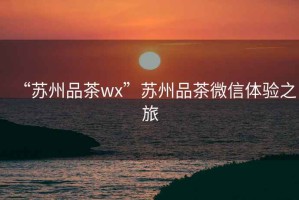 “苏州品茶wx”苏州品茶微信体验之旅