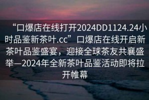 “口爆店在线打开2024DD1124.24小时品鉴新茶叶.cc”口爆店在线开启新茶叶品鉴盛宴，迎接全球茶友共襄盛举—2024年全新茶叶品鉴活动即将拉开帷幕