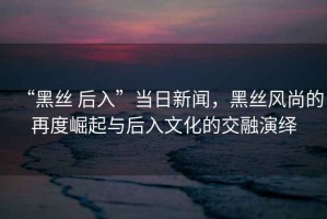 “黑丝 后入”当日新闻，黑丝风尚的再度崛起与后入文化的交融演绎