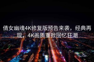 倩女幽魂4K修复版预告来袭，经典再现，4K画质重掀回忆狂潮