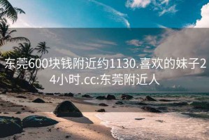 东莞600块钱附近约1130.喜欢的妹子24小时.cc:东莞附近人