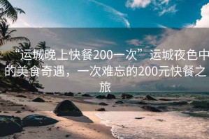 “运城晚上快餐200一次”运城夜色中的美食奇遇，一次难忘的200元快餐之旅