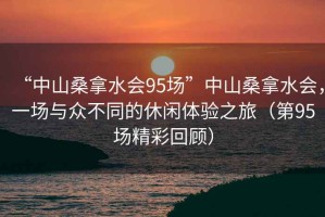 “中山桑拿水会95场”中山桑拿水会，一场与众不同的休闲体验之旅（第95场精彩回顾）