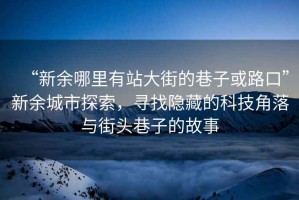 “新余哪里有站大街的巷子或路口”新余城市探索，寻找隐藏的科技角落与街头巷子的故事