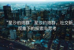 “星沙约炮群”星沙约炮群，社交新现象下的探索与思考