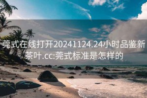 莞式在线打开20241124.24小时品鉴新茶叶.cc:莞式标准是怎样的