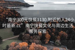 “南宁300元快餐1130.附近的人24小时最新.cc”南宁快餐文化与周边生活服务探索