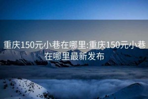 重庆150元小巷在哪里:重庆150元小巷在哪里最新发布