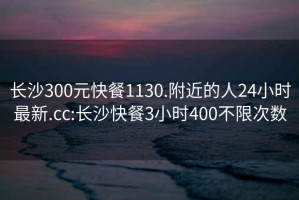 长沙300元快餐1130.附近的人24小时最新.cc:长沙快餐3小时400不限次数