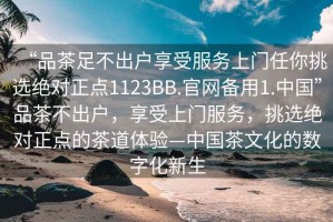 “品茶足不出户享受服务上门任你挑选绝对正点1123BB.官网备用1.中国”品茶不出户，享受上门服务，挑选绝对正点的茶道体验—中国茶文化的数字化新生