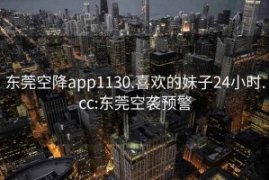 东莞空降app1130.喜欢的妹子24小时.cc:东莞空袭预警