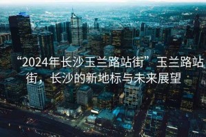 “2024年长沙玉兰路站街”玉兰路站街，长沙的新地标与未来展望