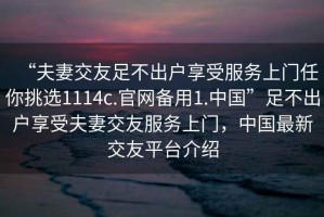 “夫妻交友足不出户享受服务上门任你挑选1114c.官网备用1.中国”足不出户享受夫妻交友服务上门，中国最新交友平台介绍