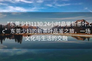 “东莞少妇1130.24小时品鉴新茶叶.cc”东莞少妇的新茶叶品鉴之旅，一场文化与生活的交融