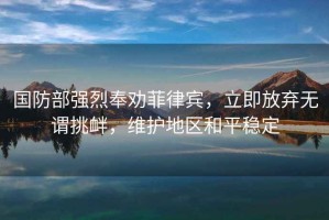 国防部强烈奉劝菲律宾，立即放弃无谓挑衅，维护地区和平稳定