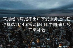 来月经同房足不出户享受服务上门任你挑选1114b.官网备用1.中国:来月经同房补救