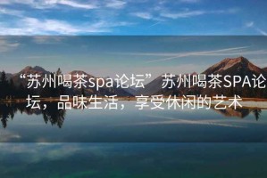 “苏州喝茶spa论坛”苏州喝茶SPA论坛，品味生活，享受休闲的艺术