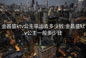 金昌盛ktv公主带出去多少钱:金昌盛ktv公主一般多少钱