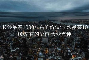 长沙品茶1000左右的价位:长沙品茶1000左右的价位 大众点评