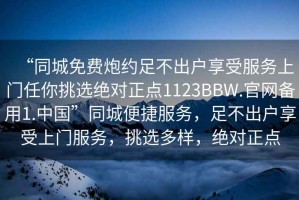 “同城免费炮约足不出户享受服务上门任你挑选绝对正点1123BBW.官网备用1.中国”同城便捷服务，足不出户享受上门服务，挑选多样，绝对正点