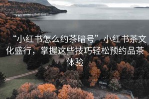 “小红书怎么约茶暗号”小红书茶文化盛行，掌握这些技巧轻松预约品茶体验