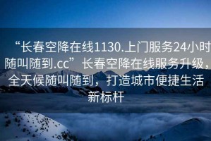 “长春空降在线1130.上门服务24小时随叫随到.cc”长春空降在线服务升级，全天候随叫随到，打造城市便捷生活新标杆