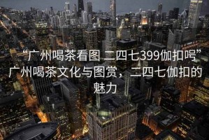 “广州喝茶看图 二四七399伽扣呺”广州喝茶文化与图赏，二四七伽扣的魅力