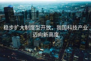 稳步扩大制度型开放，我国科技产业迈向新高度