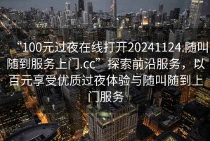 “100元过夜在线打开20241124.随叫随到服务上门.cc”探索前沿服务，以百元享受优质过夜体验与随叫随到上门服务