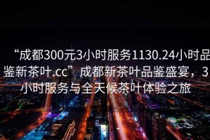 “成都300元3小时服务1130.24小时品鉴新茶叶.cc”成都新茶叶品鉴盛宴，3小时服务与全天候茶叶体验之旅