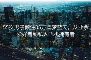 55岁男子倾注35万圆梦蓝天，从业余爱好者到私人飞机拥有者