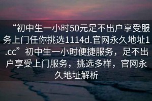 “初中生一小时50元足不出户享受服务上门任你挑选1114d.官网永久地址1.cc”初中生一小时便捷服务，足不出户享受上门服务，挑选多样，官网永久地址解析