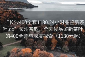 “长沙400全套1130.24小时品鉴新茶叶.cc”长沙茶韵，全天候品鉴新茶叶的400全套与深度探索（1130元起）