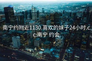 南宁约附近1130.喜欢的妹子24小时.cc:南宁 约会