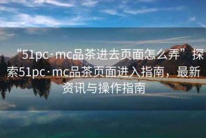 “51pc·mc品茶进去页面怎么弄”探索51pc·mc品茶页面进入指南，最新资讯与操作指南