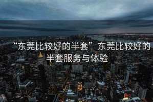 “东莞比较好的半套”东莞比较好的半套服务与体验